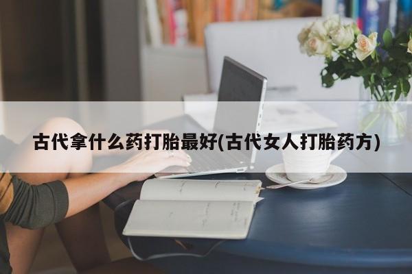 哪个网店有打胎药卖古代拿什么药打胎最好(古代女人打胎药方)