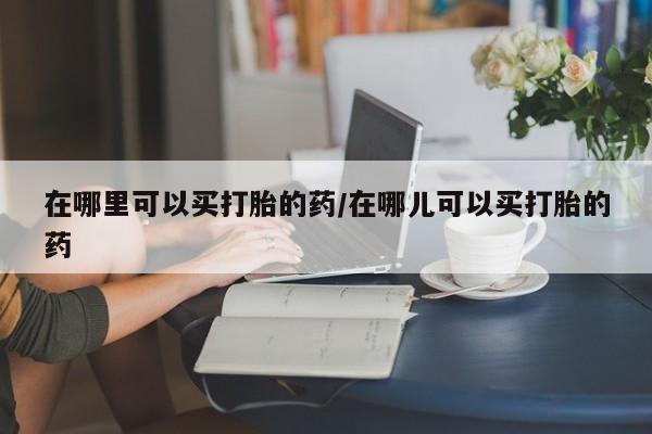 哪个网店有打胎药卖在哪里可以买打胎的药/在哪儿可以买打胎的药