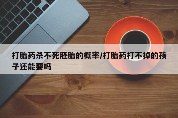 哪个网店有打胎药卖打胎药杀不死胚胎的概率/打胎药打不掉的孩子还能要吗