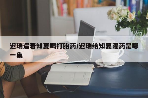 哪个网店有打胎药卖迟瑞逼着知夏喝打胎药/迟瑞给知夏灌药是哪一集