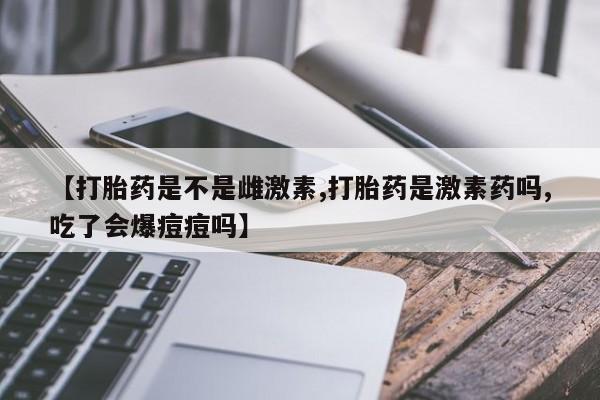 哪个网店有打胎药卖【打胎药是不是雌激素,打胎药是激素药吗,吃了会爆痘痘吗】