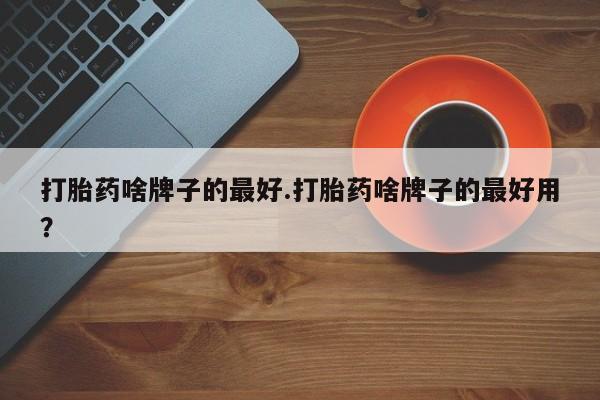 哪个网店有打胎药卖打胎药啥牌子的最好.打胎药啥牌子的最好用？