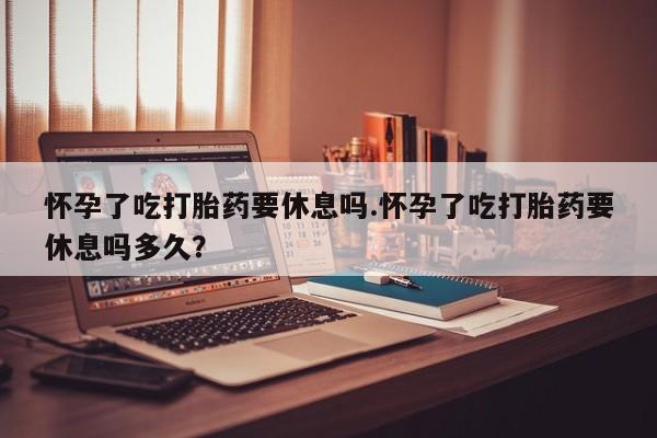 哪个网店有打胎药卖怀孕了吃打胎药要休息吗.怀孕了吃打胎药要休息吗多久？