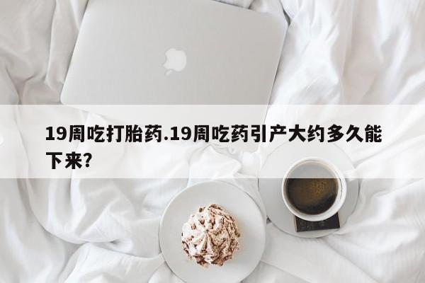 哪个网店有打胎药卖19周吃打胎药.19周吃药引产大约多久能下来？