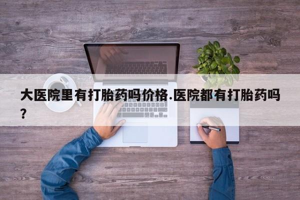 哪个网店有打胎药卖大医院里有打胎药吗价格.医院都有打胎药吗？
