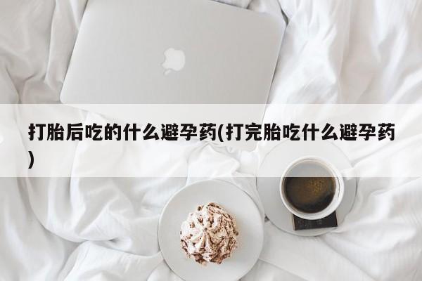哪个网店有打胎药卖打胎后吃的什么避孕药(打完胎吃什么避孕药)