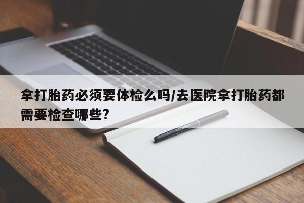 哪个网店有打胎药卖拿打胎药必须要体检么吗/去医院拿打胎药都需要检查哪些?