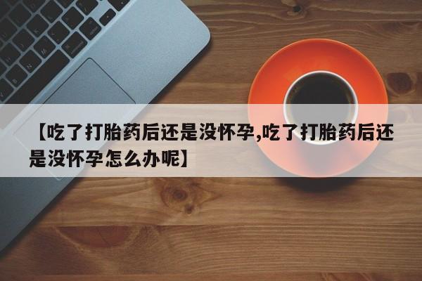 哪个网店有打胎药卖【吃了打胎药后还是没怀孕,吃了打胎药后还是没怀孕怎么办呢】