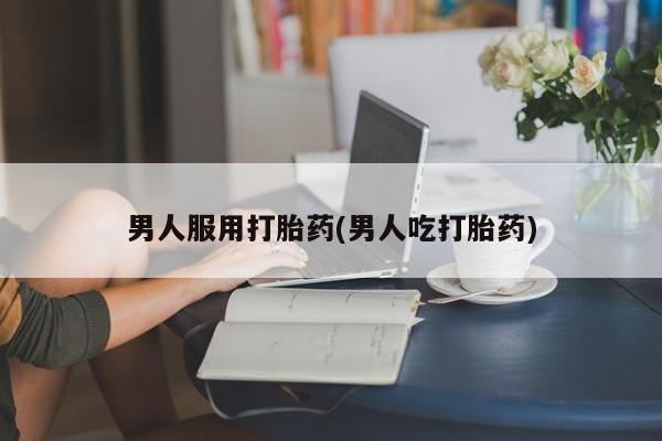 哪个网店有打胎药卖男人服用打胎药(男人吃打胎药)