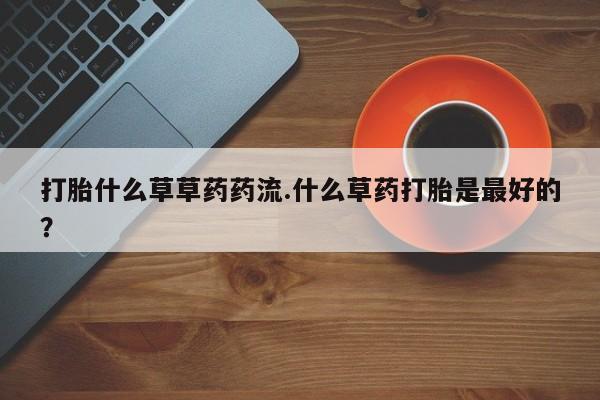 哪个网店有打胎药卖打胎什么草草药药流.什么草药打胎是最好的？