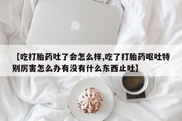哪个网店有打胎药卖【吃打胎药吐了会怎么样,吃了打胎药呕吐特别厉害怎么办有没有什么东西止吐】