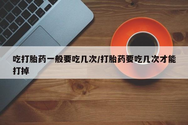 哪个网店有打胎药卖吃打胎药一般要吃几次/打胎药要吃几次才能打掉
