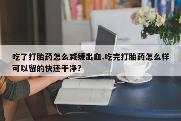 哪个网店有打胎药卖吃了打胎药怎么减缓出血.吃完打胎药怎么样可以留的快还干净？