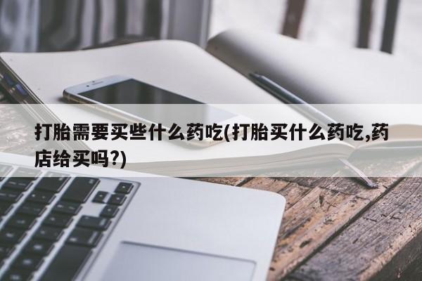 哪个网店有打胎药卖打胎需要买些什么药吃(打胎买什么药吃,药店给买吗?)