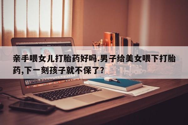 哪个网店有打胎药卖亲手喂女儿打胎药好吗.男子给美女喂下打胎药,下一刻孩子就不保了？