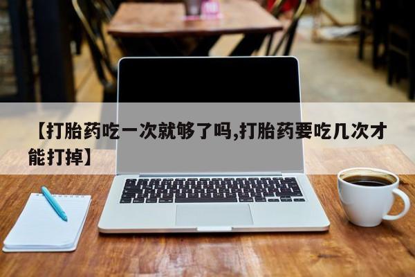 哪个网店有打胎药卖【打胎药吃一次就够了吗,打胎药要吃几次才能打掉】