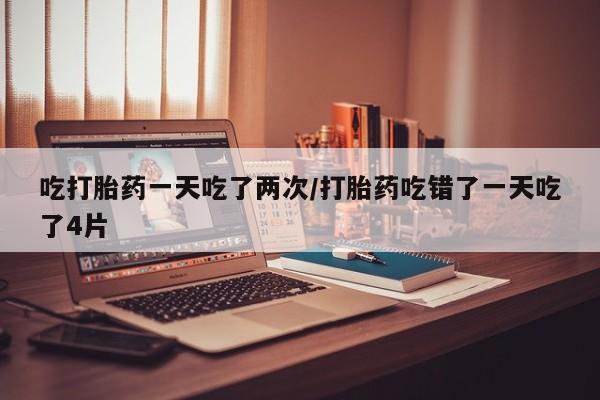 哪个网店有打胎药卖吃打胎药一天吃了两次/打胎药吃错了一天吃了4片