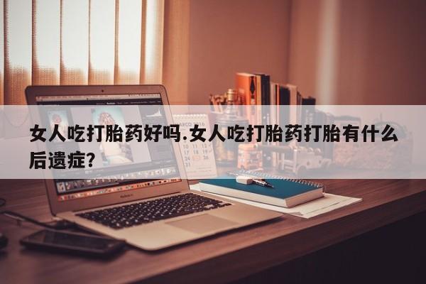 哪个网店有打胎药卖女人吃打胎药好吗.女人吃打胎药打胎有什么后遗症？