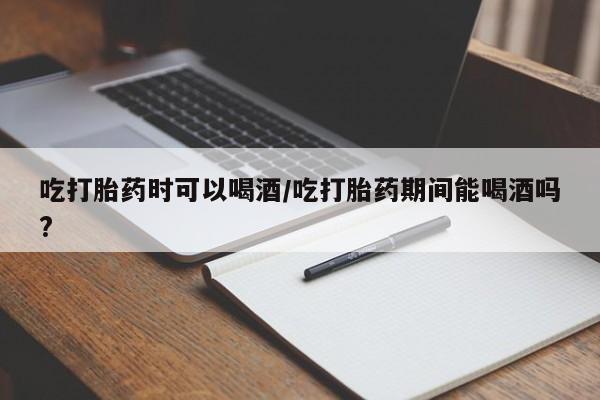 哪个网店有打胎药卖吃打胎药时可以喝酒/吃打胎药期间能喝酒吗?