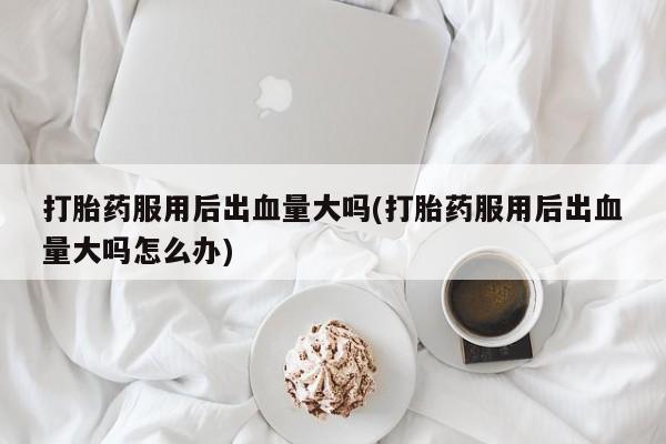 哪个网店有打胎药卖打胎药服用后出血量大吗(打胎药服用后出血量大吗怎么办)