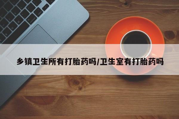 哪个网店有打胎药卖乡镇卫生所有打胎药吗/卫生室有打胎药吗