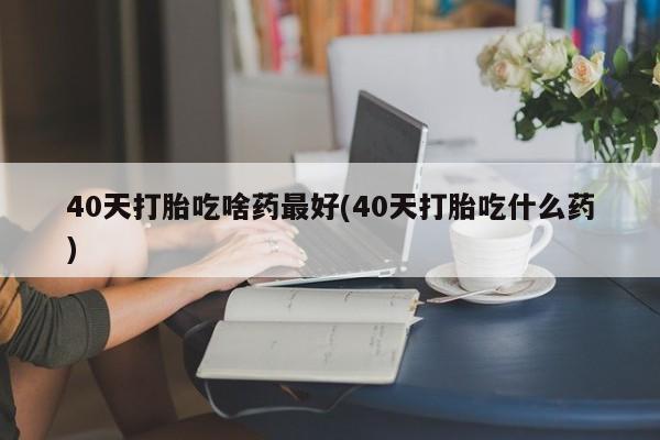 哪个网店有打胎药卖40天打胎吃啥药最好(40天打胎吃什么药)