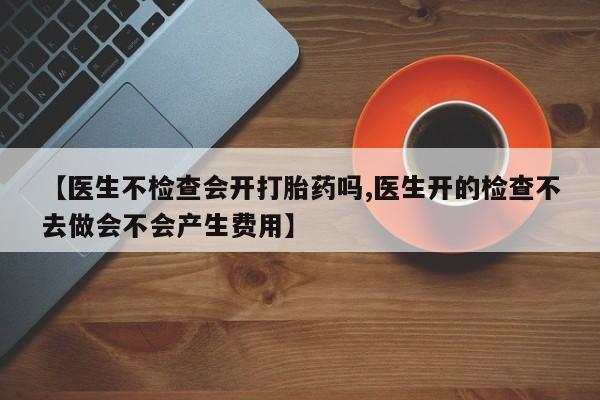哪个网店有打胎药卖【医生不检查会开打胎药吗,医生开的检查不去做会不会产生费用】