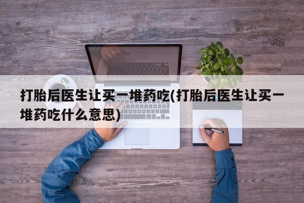 哪个网店有打胎药卖打胎后医生让买一堆药吃(打胎后医生让买一堆药吃什么意思)