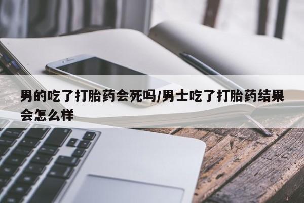 哪个网店有打胎药卖男的吃了打胎药会死吗/男士吃了打胎药结果会怎么样