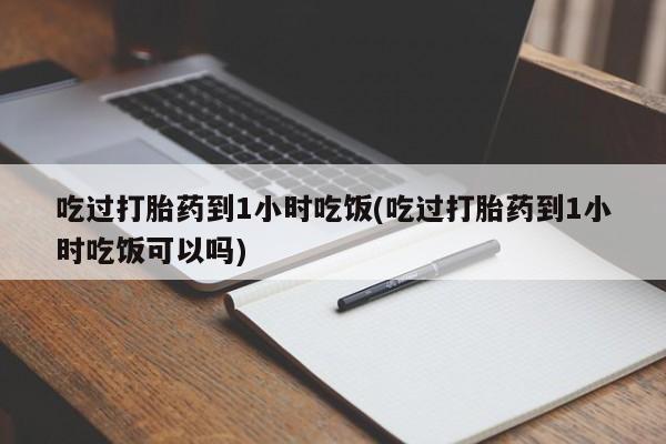 哪个网店有打胎药卖吃过打胎药到1小时吃饭(吃过打胎药到1小时吃饭可以吗)