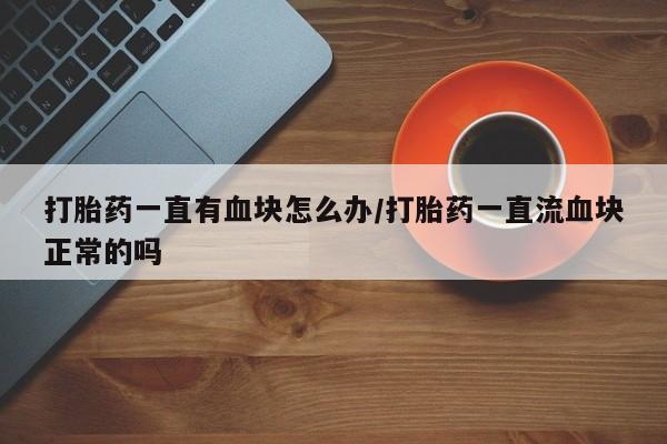 哪个网店有打胎药卖打胎药一直有血块怎么办/打胎药一直流血块正常的吗