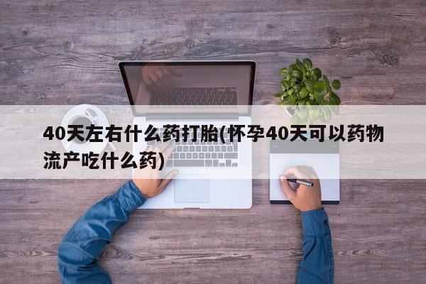哪个网店有打胎药卖40天左右什么药打胎(怀孕40天可以药物流产吃什么药)