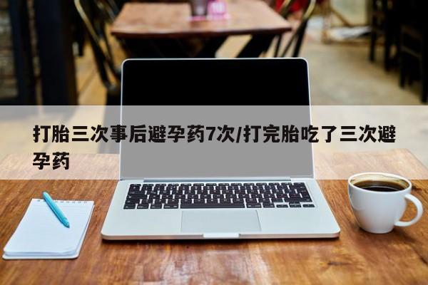 哪个网店有打胎药卖打胎三次事后避孕药7次/打完胎吃了三次避孕药