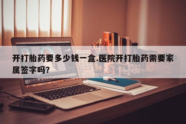 哪个网店有打胎药卖开打胎药要多少钱一盒.医院开打胎药需要家属签字吗？
