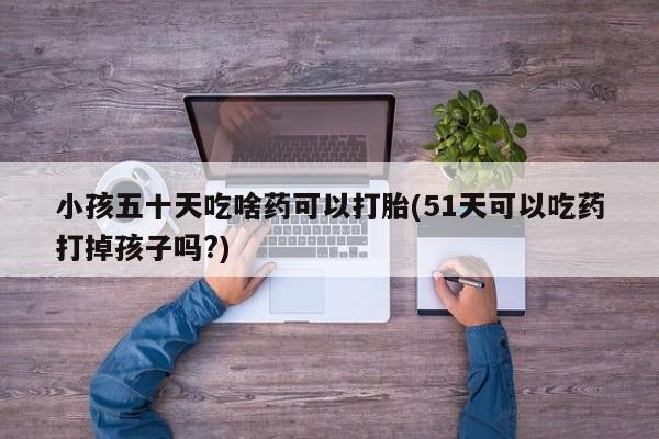 哪个网店有打胎药卖小孩五十天吃啥药可以打胎(51天可以吃药打掉孩子吗?)
