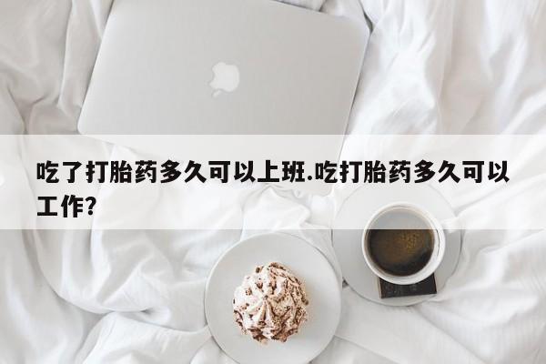 哪个网店有打胎药卖吃了打胎药多久可以上班.吃打胎药多久可以工作？