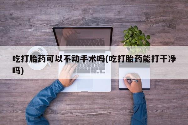 哪个网店有打胎药卖吃打胎药可以不动手术吗(吃打胎药能打干净吗)