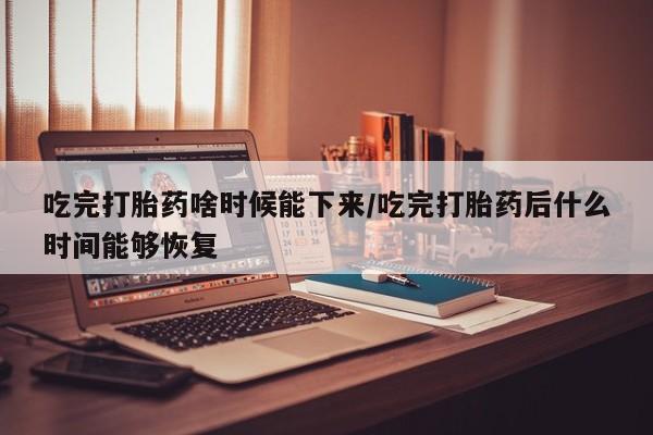 哪个网店有打胎药卖吃完打胎药啥时候能下来/吃完打胎药后什么时间能够恢复