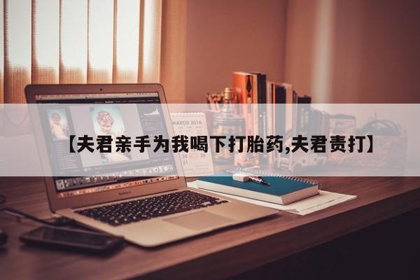 哪个网店有打胎药卖【夫君亲手为我喝下打胎药,夫君责打】