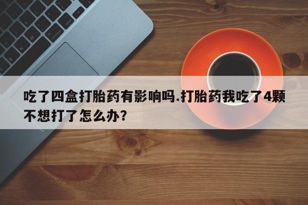 哪个网店有打胎药卖吃了四盒打胎药有影响吗.打胎药我吃了4颗不想打了怎么办？