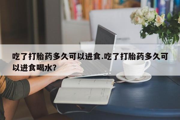 哪个网店有打胎药卖吃了打胎药多久可以进食.吃了打胎药多久可以进食喝水？