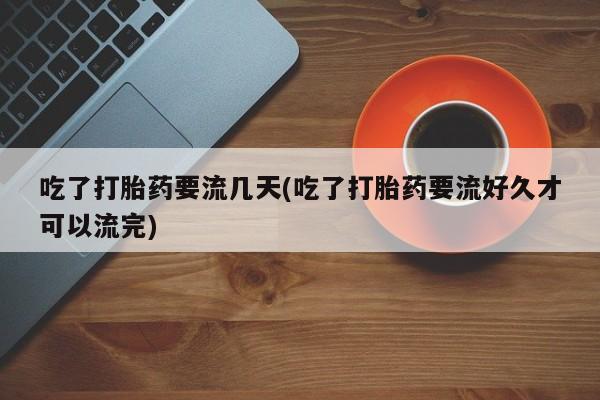 哪个网店有打胎药卖吃了打胎药要流几天(吃了打胎药要流好久才可以流完)