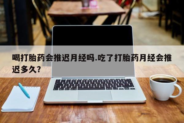 哪个网店有打胎药卖喝打胎药会推迟月经吗.吃了打胎药月经会推迟多久？