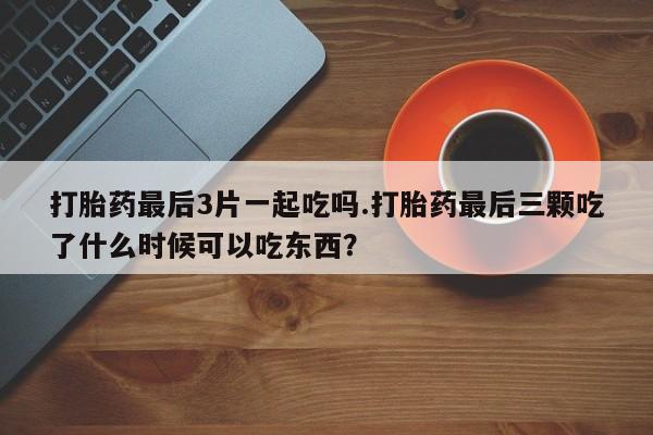 哪个网店有打胎药卖打胎药最后3片一起吃吗.打胎药最后三颗吃了什么时候可以吃东西？