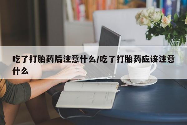 哪个网店有打胎药卖吃了打胎药后注意什么/吃了打胎药应该注意什么