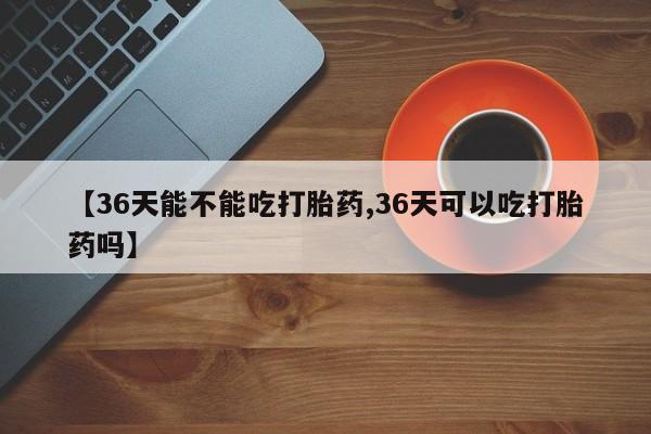 哪个网店有打胎药卖【36天能不能吃打胎药,36天可以吃打胎药吗】