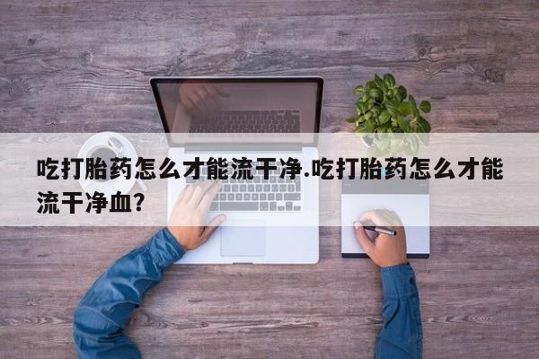 哪个网店有打胎药卖吃打胎药怎么才能流干净.吃打胎药怎么才能流干净血？