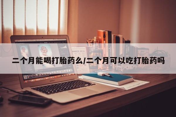 哪个网店有打胎药卖二个月能喝打胎药么/二个月可以吃打胎药吗