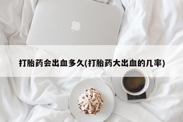 哪个网店有打胎药卖打胎药会出血多久(打胎药大出血的几率)
