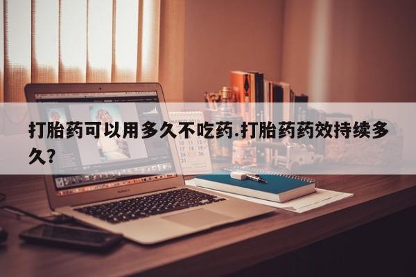 哪个网店有打胎药卖打胎药可以用多久不吃药.打胎药药效持续多久？